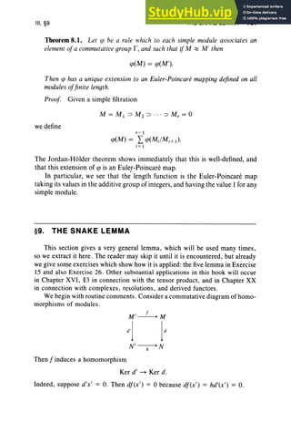 III, §9 THE SNAKE LEMMA 157
Theorem 8.1. Let ip be a rule which to each simple module associates an
element oja commutativegroup r,and such that if M ~ M' then
cp(M) = cp(M').
Then cp has a unique extension to an Euler-Poincare mapping defined on all
modules o
Jfinite length.
Proof Given a simple filtration
we define
r - 1
cp(M) = Lcp(MJMi + I}'
i = 1
The Jordan-Holder theorem shows immediately that this is well-defined, and
that this extension of cp is an Euler-Poincare map.
In particular, we see that the length function is the Euler-Poincare map
taking its values in the additive group of integers, and having the value 1for any
simple module.
§9. THE SNAKE LEMMA
This section gives a very general lemma, which will be used many times ,
so we extract it here . The reader may skip it until it is encountered, but already
we give some exercises which show how it is applied: the five lemma in Exercise
15 and also Exercise 26. Other substantial applications in this book will occur
in Chapter XVI , §3 in connection with the tensor product, and in Chapter XX
in connection with complexes, resolutions, and derived functors.
We begin with routine comments. Consider a commutative diagram of homo-
morphisms of modules.
N'---,;-+ N
Then f induces a homomorphism
Ker d' ~ Ker d.
Indeed, suppose d'x' = O. Then df (x' } = 0 because df (x' } = hd'(x'} = o.
 