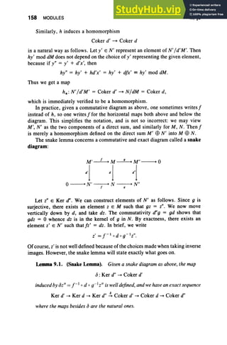 158 MODULES III, §9
Similarly, h induces a homomorphism
Coker d' ~ Coker d
in a natural way as follows. Let y' E N' represent an element of N' / d' M'. Then
hy' mod dM does not depend on the choice of y' representing the given element,
because if y" = y' + d'x', then
hy" = hy ' + hd'x' = hy' + dfx' == hy' mod dM.
Thus we get a map
h* : N' /d'M' = Coker d' ~ N/dM = Coker d,
which is immediately verified to be a homomorphism.
In practice, given a commutative diagram as above , one sometimes writes f
instead of h, so one writes f for the horizontal maps both above and below the
diagram . This simplifies the notation , and is not so incorrect: we may view
M', N' as the two components of a direct sum, and similarly for M, N . Thenf
is merely a homomorphism defined on the direct sum M' E9 N' into M E9 N .
The snake lemma concerns a commutative and exact diagram called a snake
diagram:
o-----+ N' -----+ N -----+ Nil
f 9
Let Z" E Ker d', We can construct elements of N' as follows. Since 9 is
surjective, there exists an element z E M such that gz = Z" . We now move
vertically down by d , and take dz . The commutativity (/'g = gd shows that
gdz = 0 whence dz is in the kernel of 9 in N. By exactness, there exists an
element z' EN' such thatfz' = dz. In brief, we write
Of course, z' is not well defined because of the choices made when taking inverse
images. However, the snake lemma will state exactly what goes on.
Lemma 9.1. (Snake Lemma). Given a snake diagram as above, the map
J : Ker d" ~ Coker d'
induced by oz" = / -1 0 d o«'z" is well defined, and we have an exact sequence
Ker d' - Ker d - Ker d" ~ Coker d' - Coker d - Coker d"
where the maps besides c5 are the natural ones.
 