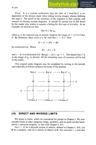 III, §10 DIRECT AND INVERSE LIMITS 159
Proof . It is a routine verification that the class of z' mod Irn d' is in-
dep end ent of the choices made when taking inverse images, whence defining
the map 6. The proof of the exactness of the sequence is then routine, and
consists in chasing around diagram s. It should be carried out in full detail
by the reader who wishes to acquire a feeling for this type of trivialit y. As an
example, we shall prove that
Ker 0 C Im 9*
where g* is the induced map on kernels. Suppose the image of z" is 0 in Coker
d', By definition, there exists u' E M' such that Z' = d' u'. Then
dz = fZI = fd'u' = dfu'
by commutativity. Hence
d(z - fu') = 0,
and z - [u' is in the kernel of d. But g(z - fu') = gz = z", This means that z" is
in the image of g*, as desired . All the remaining cases of exactness will be left
to the reader.
The original snake diagram may be completed by writing in the kernels
and cokernels as follows (whence the name of the lemma) :
o
Ker d"
Coker d
Coker d
Ker d' -----+ Ker d
Co er d
-----+
j j I
M ' -----+ M -----+ M" - --+
N' -----+ N -----+ N"
I I I
k ' -----+ -----+ "
o
§10. DIRECT AND INVERSE LIMITS
We return to limits, which we considered for groups in Chapter 1. We now
consider limits in other categories (rings, modules), and we point out that limits
satisfy a universal property, in line with Chapter I, §11.
Let I = {i} be a directed system of indices, defined in Chapter I, §lO. Let
a be a category, and {AJ a family of objects in a. For each pair i , j such that
 