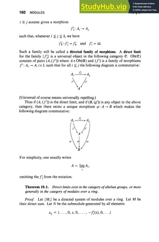 160 MODULES
i ~ j assume given a morphism
f ):Ai --+ Aj
such that, whenever i ~ j ~ k, we have
h 0 f )= f~ and f: = id.
III, §10
Such a family will be called a directed family of morphisms. A direct limit
for the family {f)} is a universal object in the following category e . Ob(e)
consists of pairs (A, (fi» where A E Ob(Ci) and (l) is a family of morphisms
l :Ai --+ A, i E I, such that for all i ~ j the following diagram is commutative:
(Universal of course means universally repelling.)
Thus if (A, u» is the direct limit, and if (B, (gi» is any object in the above
category, then there exists a unique morphism tp : A --+ B which makes the
following diagram commutative:
For simplicity, one usually writes
omitting the f )from the notation.
Theorem 10.1. Direct limits exist in the categoryofabelian groups, or more
generally in the category ofmodules over a ring.
Proof Let {MJ be a directed system of modules over a ring. Let M be
their direct sum. Let N be the submodule generated by all elements
xi) = (. . . ,0, x, 0, . . . , -fj(x), 0, .. .)
 