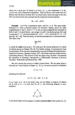 III, §10 DIRECT AND INVERSE LIMITS 161
where, for a given pair of indices (i,j) with j f; i, Xij has component x in M;.
J)(x) in M j , and component 0 elsewhere. Then we leave to the reader the veri-
fication that the factor module MIN is a direct limit, where the maps of M; into
MIN are the natural ones arising from the composite homomorphism
Example. Let X be a topological space, and let x E X. The open neigh-
borhoods of x form a directed system, by inclusion. Indeed, given two open
neighborhoods U and V, then U n V is also an open neighborhood contained in
both U and V. In sheaf theory, one assigns to each U an abelian group A(U) and
to each pair U => V a homomorphism h~: A (U) -t A(V) such that if U => V => W
then hw o h~ = hI(,.Then the family of such homomorphisms is a directed family.
The direct limit
lim A(U)
U
is called the stalk at the point x. We shall give the formal definition of a sheaf
of abelian groups in Chapter XX, §6. For further reading, I recommend at least
two references. First, the self-contained short version of ChapterII in Hartshorne's
Algebraic Geometry, Springer Verlag, 1977. (Do all the exercises of that section,
concerning sheaves .) The section is only five pages long. Second, I recommend
the treatment in Gunning's Introduction to Holomorphic Functions of Several
Variables, Wadsworth and Brooks/Cole, 1990.
We now reverse the arrows to define inverse limits. We are again given a
directed set I and a family of objects Ai' Ifj f; i we are now given a morphism
satisfying the relations
Ji 0 J{= Jland Ji= id,
if j f; i and i f; k. As in the direct case, we can define a category of objects
(A, /;) with /;: A -+ Ai such that for all i, j the following diagram is com-
mutative:
A universal object in this category is called an inverse limit of the system (A i,J)).
 