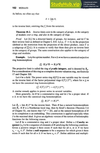 162 MODULES
As before, we often say that
A = limA ;
i
is the inverse limit, omitting the f~ from the notation.
III, §10
Theorem 10.2. Inverse limits exist in the category ofgroups. in the category
of modules over a ring, and also in the category of rings.
Proof. Let {GJ be a directed family of groups, for instance, and let r be
their inverse limit as defined in Chapter I, §10. Let Pi: r - G, be the projection
(defined as the restriction from the projection of the direct product. since r is
a subgroup of I1 Gi ) . It is routine to verify that these data give an inverse limit
in the category of groups. The same construction also applies to the category of
rings and modules.
Example. LetPbe aprime number. For n ~ mwe have a canonical surjective
ring homomorphism
f::' : Z/pnZ - Z/pmz.
The projective limit is called the ring of p-adic integers, and is denoted by Zp-
For a consideration of this ring as a complete discrete valuation ring, see Exercise
17 and Chapter XII.
Let k be a field. The power series ring k[[T]] in one variable may be viewed
as the inverse limit of the factor polynomial rings k[T]/(Tn), where for n ~ m
we have the canonical ring homomorphism
A similar remark applies to power series in several variables .
More generally, let R be a commutative ring and let J be a proper ideal. If
n ~ m we have the canonical ring homomorphism
f::': R/r - R/Jm.
Let RJ = lim R/In be the inverse limit. Then R has a natural homomorphism
into RJ • If R is a Noetherian local ring, then by Krull's theorem (Theorem 5.6
of Chapter X), one knows that nJn = {OJ, and so the natural homorphism of R
in its completion is an embedding. This construction is applied especially when
J is the maximal ideal. It gives an algebraic version of the notion of holomorphic
functions for the following reason .
Let R be a commutative ring and J a proper ideal. Define a J-Cauchy se-
quence {xn } to be a sequence of elements of R satisfying the following condition.
Given a positive integer k there exists N such that for all n, m ~ N we have
Xn - Xm E r, Define a null sequence to be a sequence for which given k there
exists N such that for all n ~ N we have Xn E r, Define addition and multipli-
 