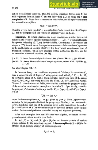 III, §10 DIRECT AND INVERSE LIMITS 163
cation of sequences termwise. Then the Cauchy sequences form a ring e, the
null sequences form an ideal X, and the factor ring e/x is called the J-adic
completionof R. Prove these statements as an exercise, and also prove that there
is a natural isomorphism
e/x "" lim st)».
Thus the inverse limit limR/r is also called theJ-adic completion. See Chapter
XII for the completion in the context of absolute values on fields.
Examples. In certain situations one wants to determine whether there exist
solutions of a system of a polynomial equationf(Xl ' .. . ,Xn ) =0 with coefficients
in a power series ring k[[T]], say in one variable. One method is to consider the
ring mod (TN), in which case this equation amounts to a finite number of equations
in the coefficients. A solution of f(X) = 0 is then viewed as an inverse limit of
truncated solutions. For an early example of this method see [La 52], and for
an extension to several variables [Ar 68].
[La 52) S. LANG, On quasi algebraic closure , Ann of Math . 55 (1952), pp. 373-390
[Ar 68) M. ARTlN, On the solutions of analytic equations, Invent . Math. 5 (1968) , pp.
277-291
See also Chapter XII, §7.
In Iwasawa theory , one considers a sequence of Galois cyclic extensions K;
over a number field k of degree v" with p prime , and with K; C Kn+ l • Let G;
be the Galois group of K; over k. Then one takes the inverse limit of the group
rings (Z/pnZ )[Gn], following Iwasawa and Serre . Cf. my Cyclotomic Fields ,
Chapter 5. In such towers of fields, one can also consider the projective limits
of the modules mentioned as examples at the end of §1. Specifically, consider
the group of pn-th roots of unity IJ.pn , and let K; = Q(lJ.pn+I), with Ko = Q(lJ.p)'
We let
Tp(lJ.) = lim IJ.pn
under the homomorphisms IJ.pn+ ~ IJ.pn given by ,~ (f' . Then Tp(lJ.) becomes
a module for the projective limits of the group rings. Similarly, one can consider
inverse limits for each one of the modules given in the examples at the end of
§1. (See Exercise 18.) The determination of the structure of these inverse limits
leads to fundamental problems in number theory and algebraic geometry.
After such examples from real life after basic algebra, we return to some
general considerations about inverse limits .
Let (Ai' I{) = (Ai) and (Bio g{) = (Bi) be two inverse systems of abelian
groups indexed by the same indexing set. A homomorphism (Ai) -+ (Bi) is the
obvious thing, namely a family of homomorphisms
 