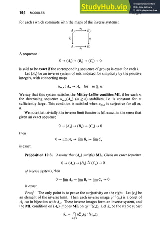 164 MODULES
for each i which commute with the maps of the inverse systems :
A sequence
III, §10
is said to be exact if the corresponding sequence of groups is exact for each i.
Let (An) be an inverse system of sets, indexed for simplicity by the positive
integers, with connecting maps
We say that this system satisfies the Mittag-Lefller condition ML if for each n,
the decreasing sequence um,n(Am) (m ~ n) stabilizes, i.e. is constant for m
sufficiently large . This condition is satisfied when um,n is surjective for all m,
n.
We note that trivially, the inverse limit functor is left exact, in the sense that
given an exact sequence
then
is exact.
Proposition 10.3. Assume that (An) satisfies ML. Given an exact sequence
ofinverse systems, then
is exact.
Proof The only point is to prove the surjectivity on the right. Let (en) be
an element of the inverse limit. Then each inverse image g-l(Cn) is a coset of
An, so in bijection with An. These inverse images form an inverse system, and
the ML condition on (An) implies ML on (g-l(Cn». Let S; be the stable subset
s, = nu~.n<g-l(cm» '
m~n
 
