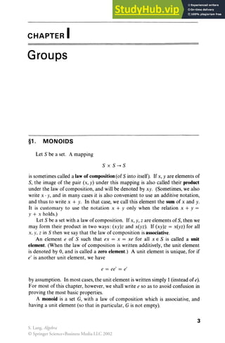 CHAPTER I
Groups
§1. MONOIDS
Let S be a set. A mapping
SxS-+S
is sometimes called a law of composition (of S into itself). If x, yare elements of
S, the image of the pair (x, y) under this mapping is also called their product
under the law of composition, and will be denoted by xy. (Sometimes, we also
write x . y, and in many cases it is also convenient to use an additive notation,
and thus to write x + y. In that case, we call this element the sum of x and y.
It is customary to use the notation x + y only when the relation x + y =
Y + x holds.)
Let S be a set with a law of composition. Ifx, y, z are elements of S, then we
may form their product in two ways : (xy)z and x(yz). If (xy)z = x(yz) for all
x, y. z in S then we say that the law of composition is associative.
An element e of S such that ex = x = xe for all XES is called a unit
element. (When the law of composition is written additively, the unit element
is denoted by 0, and is called a zero element.) A unit element is unique, for if
e' is another unit element, we have
e = ee' = e'
by assumption. In most cases, the unit element is written simply 1(instead of e).
For most of this chapter, however, we shall write e so as to avoid confusion in
proving the most basic properties.
A monoid is a set G, with a law of composition which is associative, and
having a unit element (so that in particular, G is not empty).
3
S. Lang, Algebra
© Springer Science+Business Media LLC 2002
 