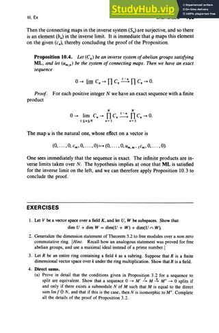 III, Ex EXERCISES 165
Then the connecting maps in the inverse system (Sn) are surjective, and so there
is an element (bn) in the inverse limit. It is immediate that 9 maps this element
on the given (c.), thereby concluding the proof of the Proposition.
Proposition 10.4. Let (Cn) be an inverse system ofabelian groups satisfying
ML, and let (um,n) be the system of connecting maps. Then we have an exact
sequence
TI I-uTI
o-+ lim C, -+ C, ---+ C, -+ O.
Proof. For each positive integer N we have an exact sequence with a finite
product
N N
o-+ lim c, -+ TI c, .:=.: TI c, -+ O.
l~n~N n=1 n=1
The map u is the natural one, whose effect on a vector is
(0, . . .,0, cm, 0, .. . , 0) f-+ (0, . . . , 0, um ,m -Icm , 0, . . . ,0).
One sees immediately that the sequence is exact. The infinite products are in-
verse limits taken over N. The hypothesis implies at once that ML is satisfied
for the inverse limit on the left, and we can therefore apply Proposition 10.3 to
conclude the proof.
EXERCISES
1. Let V be a vector space over a field K , and let U, W be subspaces. Show that
dim U + dim W = dim(U + W) + dim(U n W).
2. Generalize the dimension statement of Theorem 5.2 to free modules over a non zero
commutative ring. [Hint: Recall how an analogous statement was proved for free
abelian groups, and use a maximal ideal instead ofa prime number.]
3. Let R be an entire ring containing a field k as a subring. Suppose that R is a finite
dimensional vector space over k under the ring multiplication. Show that R is a field.
4. Direct sums.
(a) Prove in detail that the conditions given in Proposition 3.2 for a sequence to
split are equivalent. Show that a sequence 0 ~ M' -4 M ~ M" ~ 0 splits if
and only if there exists a submodule N of M such that M is equal to the direct
sum Im fE9 N, and that if this is the case, then N is isomorphic to M". Complete
all the details of the proof of Proposition 3.2.
 
