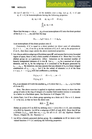 166 MODULES III, Ex
(b) Let E and E;(i = I, ... , m) be modules over a ring. Let 'Pi: E, ~ E and
r/J;: E ~ E; be homomorphisms having the following properties:
r/Jjo (fJj = id,
m
I (fJj 0 I/Ij = id.
i=J
if i oF j,
Show that the map x H (r/JIJC,• •• , I/Imx) is an isomorphism of E onto the direct product
of the E, (i = I, .. . , m), and that the map
is an isomorphism of this direct product onto E.
Conversely , if E is equal to a direct product (or direct sum) of submodules
E; (i = I, .. . , m) , if we let 'P
; be the inclusion of E, in E, and r/J; the projection of
Eon E;, then these maps satisfy the above-mentioned properties.
5. Let A be an additive subgroup of Euclidean space R",and assume that in every bounded
region of space, there is only a finite number of elements of A. Show that A is a free
abelian group on ~ n generators. [Hint: Induction on the maximal number of
linearly independent elements of A over R. Let VI ' . . . , Vm be a maximal set of such
elements, and let Ao be the subgroup of A contained in the R-space generated by
VI>• •• ,Vm-I' By induction, one may assume that any element of Ao is a linear integral
combination of VI ' " ' ' Vm-I' Let S be the subset of elements V E A of the form
V = aivi + ...+ amVm with real coefficients aj satisfying
o~ a, < 1
O~am~l.
if i = 1,. . . , m - 1
Ifv;"is an element of S with the smallest am oF 0, show that {VI> ••• , Vm _ I' v;,,} is a basis
of A over Z.]
Note. The above exercise is applied in algebraic number theory to show that the
group of units in the ring of integers of a number field modulo torsion is isomorphic
to a lattice in a Euclidean space. See Exercise 4 of Chapter VII.
6. (Artin-Tate). Let G be a finite group operating on a finite set S. For w E S, denote
1 . w by [w], so that we have the direct sum
Z(S) = L: Z[w] .
weS
Define an action of G on Z(S) by defining CT[W] = [CTW] (for wE S), and extending
CT to Z(S) by linearity. Let M be a subgroup of Z(S) of rank #[S] . Show that M has
a Z-basis {YW}WES such that U
Yw = Yow for all WE S. (Cf. my Algebraic Number
Theory, Chapter IX, §4, Theorem I.)
7. Let M be a finitely generated abelian group. By a semi norm on M we mean a real-
valued function v H IvIsatisfying the following properties:
 