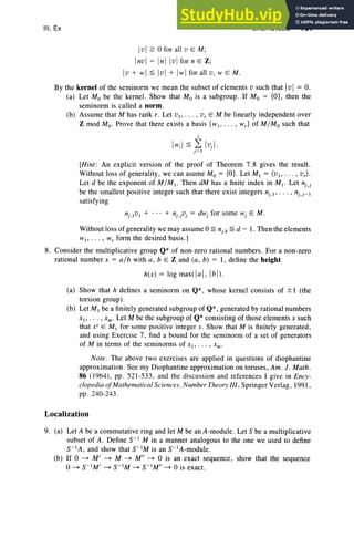 III, Ex EXERCISES 167
Ivl ~ 0 for all v E M;
Invl = Inl Ivl for n E Z;
Iv + W I~ IvI + IW Ifor all v, W EM.
By the kernel of the seminorm we mean the subset of elements v such that IvI = O.
(a) Let Mo be the kernel. Show that Mo is a subgroup. If Mo = {O}, then the
seminorm is called a norm.
(b) Assume that M has rank r. Let VI " ' " vr E M be linearly independent over
Z mod Mo. Prove that there exists a basis {WI" '" Wr} of MIMo such that
;
Iw;1 ~ ~ IvJ
j ~ 1
[Hint : An explicit version of the proof of Theorem 7.8 gives the result.
Without loss of generality, we can asume Mo = {O}. Let MI = (VI " '" vr) .
Let d be the exponent of MIMI ' Then dM has a finite index in MI ' Let nj.j
be the smallest positive integer such that there exist integers nj ,I ' . . . , nj.j_1
satisfying
Without loss ofgenerality we may assume 0 ~ nj .k ~ d - I . Then the elements
WI " ' " W r form the desired basis.]
8. Consider the multiplicative group Q* of non-zero rational numbers. For a non-zero
rational number x = alb with a, b E Z and (a, b) = I, define the height
h(x) = log max(]«] , Ibi).
(a) Show that h defines a seminorm on Q*, whose kernel cons ists of ± 1 (the
torsion group).
(b) Let M I be a finitely generated subgroup of Q*, generated by rational numbers
XI ' • •• , xm . Let M be the subgroup of Q* consisting of those elements X such
that XS
E M 1 for some positive integer s. Show that M is finitely generated,
and using Exercise 7, find a bound for the seminorm of a set of generators
of M in terms of the seminorms of x I ' . . . , xm .
Note. The above two exerci ses are applied in questions of diophantine
approximation. See my Diophantine approximation on toruses, Am. J. Math.
86 (1964) , pp. 521-533 , and the discussion and references 1 give in Ency-
clopedia ofMathematical Sciences, Number Theory III, Springer Verlag, 1991,
pp. 240-243 .
Localization
9. (a) Let A be a commutative ring and let M be an A-module . Let S be a multiplicative
subset of A. Define S-I M in a manner analogous to the one we used to define
S-IA, and show that S-IM is an S-IA-module.
(b) If 0 ~ M' ~ M ~ M il ~ 0 is an exact sequence, show that the sequence
o~ S-IM' ~ S-IM ~ S-IM" ~ 0 is exact.
 