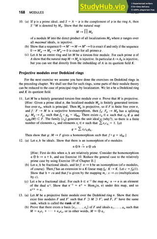 168 MODULES III, Ex
to. (a) If p is a prime ideal, and S = A - p is the complement of p in the ring A, then
s-tM is denoted by Mp- Show that the natural map
M~ TI u,
of a module M into the direct product of all localizations Mpwhere p ranges over
all maximal ideals, is injective .
(b) Show that a sequence 0 ~ M' ~ M ~ M"~ 0 is exact if and only if the sequence
o~ M~ ~ Mp ~ M"p ~ 0 is exact for all primes p .
(c) Let A be an entire ring and let M be a torsion-free module. For each prime p of
A show that the natural map M ~ Mp is injective. In particular A ~ Ap is injective,
but you can see that directly from the imbedding of A in its quotient field K .
Projective modules over Dedekind rings
For the next exercise we assume you have done the exercises on Dedekind rings in
the preceding chapter. We shall see that for such rings, some parts of their module theory
can be reduced to the case of principal rings by localization . We let 0 be a Dedekind ring
and K its quotient field.
I I . Let M be a finitely generated torsion-free module over o. Prove that M is projective.
[Hint : Given a prime ideal p, the localized module Mp is finitely generated torsion-
free over op, which is principal. Then Mp is projective, so if F is finite free over 0,
and f : F ~ M is a surjective homomorphism, then fp: Fp ~ Mp has a splitting
gp: Mp~ Fp, such thatfp 0 gp = idM
p' There exists cp Eo such that cp rf. p and
cpgp(M) C F. The family {cp} generates the unit ideal 0 (why?), so there is a finite
number of elements cP
i and elements Xj Eo such that LXjcP
i = I. Let
9 = LXjCP,gp,·
Then show that g : M ~ F gives a homomorphism such that fo 9 = idM . ]
12. (a) Let a,b be ideals. Show that there is an isomorphism of o-rnodules
a$b~ o$ab
[Hint: First do this when a, b are relatively prime. Consider the homomorphism
a $ b ~ a + b , and use Exercise to. Reduce the general case to the relatively
prime case by using Exercise 19 of Chapter II.]
(b) Let a, b be fractional ideals, and letf: a ~ b be an isomorphism (of o-rnodules ,
of course). Thenfhas an extension to a K-linear maPA : K ~ K. Let c = A(l).
Show that b = ca and that f is given by the mapping me: x ~ cx (multiplication
by c).
(c) Let a be a fractional ideal. For each b E a-I the map mb: a ~ 0 is an element
of the dual a v. Show that 0 -] = a v = Homo
( a, 0) under this map, and so
oVv = u ,
13. (a) Let M be a projective finite module over the Dedekind ring o. Show that there
exist free modules F and F' such that F :> M :> F', and F, F' have the same
rank, which is called the rank of M .
(b) Prove that there exists a basis {et , . . . , en} of F and ideals OJ , ••• , an such that
M = ate, + .. . + 0nen' or in other words, M = $ OJ'
 