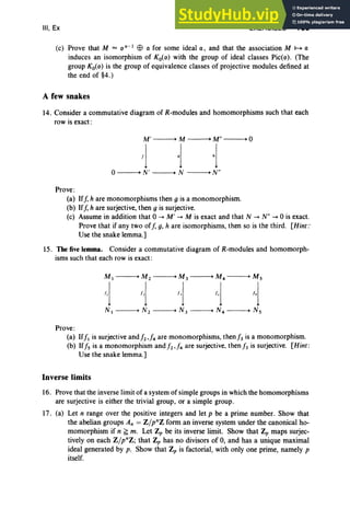 III, Ex EXERCISES 169
(c) Prove that M = 0 n -) Ell a for some ideal a, and that the association M 1--+ a
induces an isomorphism of Ko(o) with the group of ideal classes Pic(o) . (The
group Ko(o) is the group of equivalence classes of projective modules defined at
the end of §4.)
A few snakes
14. Consider a commutative diagram of R-modules and homomorphisms such that each
row is exact :
M ' -----+ M -----+ M" -----+ 0
Ij oj 1-]
o-----+ N' -----+ N -----+ N"
Prove:
(a) Iff, hare monomorphisms then g is a monomorphism.
(b) Iff, h are surjective, then g is surjective.
(c) Assume in addition that 0 -+ M' -+ M is exact and that N -+ N" -+ 0 is exact.
Prove that if any two off, g, h are isomorphisms, then so is the third . [Hint:
Use the snake lemma.]
15. Thefive lemma. Consider a commutative diagram of R-modules and homomorph-
isms such that each row is exact :
M 1 -----+ M 2 -----+ M 3 -----+ M4 -----+ M 5
1 1 ~ ~ ~
N I -----+ N 2 -----+ N 3 -----+ N4 -----+ N5
Prove :
(a) 1f!1 is surjective and!2,/4 are rnonomorphisms, then j, is a monomorphism.
(b) If!5 is a monomorphism and!2,/4 are surjective, then j, is surjective. [Hint:
Use the snake lemma.]
Inverse limits
16. Prove that the inverse limit of a system of simple groups in which the homomorphisms
are surjective is either the trivial group , or a simple group .
17. (a) Let n range over the positive integers and let p be a prime number. Show that
the abelian groups An = Z/pnz form an inverse system under the canonical ho-
momorphism if n ~ m. Let Zp be its inverse limit. Show that Zp maps surjec-
tively on each Z/pnZ; that Zp has no divisors of 0, and has a unique maximal
ideal generated by p. Show that Zp is factorial, with only one prime, namely p
itself.
 