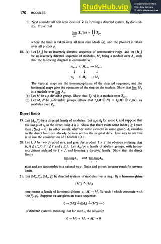 170 MODULES III, Ex
(b) Next consider all non zero ideals of Z as forming a directed system, by divisibil-
ity. Prove that
~ Z/(a) = fl z.;
(0) p
where the limit is taken over all non zero ideals (a), and the product is taken
over all primes p.
18. (a) Let {An} be an inversely directed sequence of commutative rings, and let {Mn}
be an inversely directed sequence of modules, Mn being a module over An such
that the following diagram is commutative:
The vertical maps are the homomorphisms of the directed sequence, and the
horizontal maps give the operation of the ring on the module. Show that ~ Mn
is a module over ~ An.
(b) Let M be a p-divisible group. Show that Tp(A) is a module over Zp.
(c) Let M, N be p-divisible groups. Show that TpCM $ N) = Tp(M) $ Tp(N), as
modules over Zp.
Direct limits
19. Let (A j,f~) be a directed family of modules. Let ak E Ak for some k, and suppose that
the image of ak in the direct limit A is O
. Show that there exists some indexj ;;:; k such
that f'(ak) = O
. In other words. whether some element in some group Ai vanishes
in the direct limit can already be seen within the original data. One way to see this
is to use the construction of Theorem 10.1.
20. Let I. J be two directed sets. and give the product I x J the obvious ordering that
(i,j) ~ (i'.j') if i ~ i' and j ~ j'. Let Aij be a family of abelian groups. with homo-
morphisms indexed by I x J, and forming a directed family. Show that the direct
limits
lim limAjj and lim limA jj
i j j
exist and are isomorphic in a natural way. State and prove the same result for inverse
limits.
21. Let (Mi,f~), (M;, g~) be directed systems of modules over a ring. Bya homomorphism
one means a family of homomorphisms U j : Mi -+ M, for each i which commute with
thef~, g~ . Suppose we are given an exact sequence
of directed systems, meaning that for each i, the sequence
 