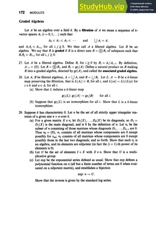 172 MODULES
Graded Algebras
III, Ex
Let A be an algebra over a field k. By a filtration of A we mean a sequence of k-
vector spaces A; (i = 0, I, .. .) such that
Ao cAl c A2 c ... and UA; =A,
and A;Aj c Ai+j for all i, j ~ O
. We then call A a filtered algebra. Let R be an
algebra. We say that R is graded if R is a direct sum R =EBR; of subspaces such that
R;Rj c Ri+j for all i, j ~ o.
27. Let A be a filtered algebra. Define R; for i ~ 0 by R; = AdA;_I. By definition,
A_I = {OJ. Let R = EBR;, and R; = gr;(A). Define a natural product on R making
R into a graded algebra, denoted by gr(A), and called the associated graded algebra.
28. Let A, B befiltered algebras, A = UA; and B = UB;. Let L: A -> B be a k-linear
map preserving the filtration, that is L(A;) c B; for all i, and L(ca) = L(c)L(a) for
c E k and a E A; for all i.
(a) Show that L induces a k-linear map
gr;(L): gr;(A) -> gr;(B) for all i.
(b) Suppose that gr;(L) is an isomorphism for all i. Show that L is a k-linear
isomorphism.
29. Suppose k has characteristic O. Let n be the set of all strictly upper triangular ma-
trices of a given size n x n over k.
(a) For a given matrix X E n, let D,(X), . .. ,Dn(X) be its diagonals, so Dl =
D, (X) is the main diagonal, and is 0 by the definition of n. Let n; be the
subset of n consisting of those matrices whose diagonals D, , . . . ,Dn- ; are O
.
Thus no = {OJ, nl consists of all matrices whose components are 0 except
possibly for Xnn; n2 consists of all matrices whose components are 0 except
possibly those in the last two diagonals; and so forth. Show that each n, is
an algebra, and its elements are nilpotent (in fact the (i + I )-th power of its
elements is 0).
(b) Let U be the set of elements I + X with X E n. Show that U is a multi-
plicative group.
(c) Let exp be the exponential series defined as usual. Show that exp defines a
polynomial function on n (all but a finite number of terms are 0 when eval-
uated on a nilpotent matrix), and establishes a bijection
exp: n -> U.
Show that the inverse is given by the standard log series.
 