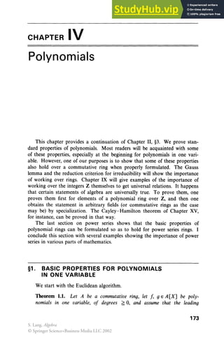 CHAPTER IV
Polynomials
This chapter provides a continuation of Chapter II, §3. We prove stan-
dard properties of polynomials. Most readers will be acquainted with some
of these properties, especially at the beginning for polynomials in one vari-
able. However, one of our purposes is to show that some of these properties
also hold over a commutative ring when properly formulated. The Gauss
lemma and the reduction criterion for irreducibility will show the importance
of working over rings. Chapter IX will give examples of the importance of
working over the integers Z themselves to get universal relations. It happens
that certain statements of algebra are universally true. To prove them, one
proves them first for elements of a polynomial ring over Z, and then one
obtains the statement in arbitrary fields (or commutative rings as the case
may be) by specialization. The Cayley-Hamilton theorem of Chapter XV,
for instance, can be proved in that way.
The last section on power series shows that the basic properties of
polynomial rings can be formulated so as to hold for power series rings. I
conclude this section with several examples showing the importance of power
series in various parts of mathematics.
§1. BASIC PROPERTIES FOR POLYNOMIALS
IN ONE VARIABLE
We start with the Euclidean algorithm.
Theorem 1.1. Let A be a commutative ring, let f, g E A[X] be poly-
nomials in one variable, of degrees ~ 0, and assume that the leading
173
S. Lang, Algebra
© Springer Science+Business Media LLC 2002
 
