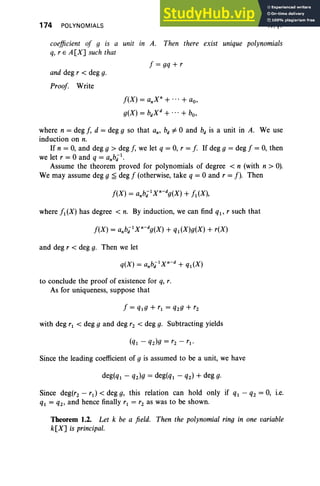 174 POLYNOMIALS IV, §1
coefficient of 9 is a unit in A. Then there exist unique polynomials
q, r E A [X] such that
f = gq + r
and deg r < deg g.
Proof Write
f(X) = anXn+ + ao,
g(X) = bdxd+ + bo,
where n = deg J, d = deg 9 so that an, bd =J 0 and bd is a unit in A. We use
induction on n.
If n = 0, and deg 9 > deg J, we let q = 0, r = [. If deg 9 = deg f = 0, then
we let r = 0 and q = anbi 1
•
Assume the theorem proved for polynomials of degree < n (with n > 0).
We may assume deg 9 ;:£ deg f (otherwise, take q = 0 and r =f). Then
where f1(X) has degree < n. By induction, we can find ql' r such that
and deg r < deg g. Then we let
to conclude the proof of existence for q, r.
As for uniqueness, suppose that
with deg r1 < deg 9 and deg rz < deg g. Subtracting yields
Since the leading coefficient of 9 is assumed to be a unit, we have
deg(ql - qz)g = deg(q1 - qz) + deg g.
Since deg(rz - rd < deg g, this relation can hold only if q1 - qz = 0, i.e.
q1 = qz, and hence finally r1 = rz as was to be shown.
Theorem 1.2. Let k be a field. Then the polynomial ring in one variable
k[X] is principal.
 