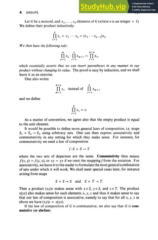 4 GROUPS I, §1
Let G be a monoid, and xI' . , . , x, elements of G (where n is an integer > I).
We define their product inductively:
n
TIxv = XI " 'Xn = (xI · ··Xn-l)xn·
v= I
We then have thefollowing rule:
m n m+n
TI xI" TI X m + v = TI XV'
1'=1 v=1 v=1
which essentially asserts that we can insert parentheses in any manner in our
productwithout changing Its value. The proof is easy by induction, and we shall
leave it as an exercise.
One also writes
and we define
m+ n
TI x, instead of
m+l
o
TI x, = e.
v= 1
n
TI Xm + v
v= I
As a matter of convention, we agree also that the empty product is equal
to the unit element.
It would be possible to define more general laws of composition, i.e. maps
SI x S2 -+ S3 using arbitrary sets. One can then express associativity and
commutativity in any setting for which they make sense. For instance, for
commutativity we need a law of composition
f:S x S -+ T
where the two sets of departure are the same. Commutativity then means
f(x, y) = f(y, x), or xy = yx if we omit the mapping j from the notation. For
associativity, we leave it to the reader to formulate the most general combination
of sets under which it will work. We shall meet special cases later, for instance
arising from maps
S x S -+ Sand S x T -+ T.
Then a product (xy)z makes sense with XES, YES, and z E T. The product
x(yz) also makes sense for such elements x, y, z and thus it makes sense to say
that our law of composition is associative, namely to say that for all x, y, z as
above we have (xy)z = x(yz).
If the law of composition of G is commutative, we also say that G is com-
mutative (or abelian).
 