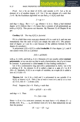IV, §1 BASIC PROPERTIES FOR POLYNOMIALS IN ONE VARIABLE 175
Proof. Let a be an ideal of k[X], and assume a =I- O. Let 9 be an
element of a of smallest degree ~ O. Let f be any element of a such that
f =I- O
. By the Euclidean algorithm we can find q, r E k[X] such that
f = qg + r
and deg r < deg g. But r = f - qg, whence r is in a. Since g had minimal
degree ~ 0 it follows that r = 0, hence that a consists of all polynomials qg
(with q E k[X]). This proves our theorem. By Theorem 5.2 of Chapter II we
get :
Corollary 1.3. The ring k[X] is factorial.
If k is a field then every non-zero element of k is a unit in k, and one sees
immediately that the units of k[X] are simply the units of k. (No polyno-
mial of degree ~ 1 can be a unit because of the addition formula for the
degree of a product.)
A polynomial f (X ) E k[X] is called irreducible if it has degree ~ 1, and if
one cannot write f(X) as a product
f(X) = g(X)h(X)
with g, h E k[X], and both g, h rt:. k. Elements of k are usually called constant
polynomials, so we can also say that in such a factorization, one of g or h must
be constant. A polynomial is called monic if it has leading coefficient 1.
Let A be a commutative ring and f(X) a polynomial in A[X]. Let A be
a subring of B. An element b E B is called a root or a zero of f in B if
f(b) = O. Similarly, if (X) is an n-tuple of variables, an n-tuple (b) is called a
zero of f if f(b) = O
.
Theorem 1.4. Let k be a field and f a polynomial in one variable X in
k[X], of degree n ~ O
. Then f has at most n roots in k, and if a is a root
of f in k, then X - a divides f(X).
Proof. Suppose f(a) = O. Find q, r such that
f(X) = q(X)(X - a) + r(X)
and deg r < 1. Then
o= f(a) = r(a).
Since r = 0 or r is a non-zero constant, we must have r = 0, whence X - a
divides f(X). If a1, • •• , am are distinct roots of f in k, then inductively we see
that the product
 