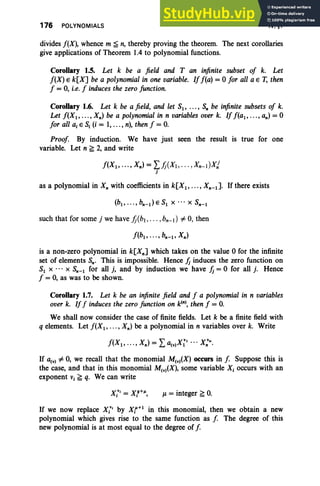 176 POLYNOMIALS IV, §1
divides f(X), whence m ~ n, thereby proving the theorem. The next corollaries
give applications of Theorem 1.4 to polynomial functions.
Corollary 1.5. Let k be a field and T an infinite subset of k. Let
f(X) E k[X] be a polynomial in one variable. If f(a) = 0 for all a E T, then
f = 0, i.e. f induces the zero function.
Corollary 1.6. Let k be a field, and let Sl' ... , S; be infinite subsets of k.
Let f(X1, .. . , Xn ) be a polynomial in n variables over k. If f(a 1, ... , an) = 0
for all a, E S, (i = 1,... , n), then f = o.
Proof By induction. We have just seen the result is true for one
variable. Let n ~ 2, and write
f(X1, ... , Xn) = Lh(Xt, ... ,xn-dxj
j
as a polynomial in K; with coefficients in k[X1 , .. . , Xn- t ]. Ifthere exists
such that for some j we have h(bl , • • • ,bn- I ) # 0, then
is a non-zero polynomial in k[Xn] which takes on the value 0 for the infinite
set of elements Sn' This is impossible. Hence Jj induces the zero function on
S, x ... X Sn-l for all j, and by induction we have Jj = 0 for all j . Hence
f = 0, as was to be shown.
Corollary 1.7. Let k be an infinite field and f a polynomial in n variables
over k. Iff induces the zero function on kIn), then f = o.
We shall now consider the case of finite fields. Let k be a finite field with
q elements. Let f(X1, .. . , Xn) be a polynomial in n variables over k. Write
If a(y) # 0, we recall that the monomial M(v)(X) occurs in f Suppose this is
the case, and that in this monomial M(v)(X), some variable Xi occurs with an
exponent Vi ~ q. We can write
jJ. = integer ~ O
.
If we now replace XiV, by Xr+1
in this monomial, then we obtain a new
polynomial which gives rise to the same function as f The degree of this
new polynomial is at most equal to the degree of f
 