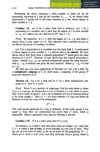 IV, §1 BASIC PROPERTIES FOR POLYNOMIALS IN ONE VARIABLE 177
Performing the above operation a finite number of times, for all the
monomials occurring in f and all the variables Xl' ... , X; we obtain some
polynomial f* giving rise to the same function as J, but whose degree in
each variable is < q.
Corollary 1.8. Let k be a finite field with q elements. Let f be a
polynomial in n variables over k such that the degree of f in each variable
is < q. Iff induces the zero function on kIn), then f = o.
Proof. By induction. If n = 1, then the degree of f is < q, and hence f
cannot have q roots unless it is O
. The inductive step is carried out just as
we did for the proof of Corollary 1.6 above.
Let rbe a polynomial in n variables over the finite field k. A polynomial
g whose degree in each variable is < q will be said to be reduced. We have
shown above that there exists a reduced polynomial f* which gives the same
function as f on kIn). Theorem 1.8 now shows that this reduced polynomial is
unique. Indeed, if gl' g2 are reduced polynomials giving the same function,
then gl - gz is reduced and gives the zero function . Hence gl - gz = 0 and
gl = gz·
We shall give one more application of Theorem 1.4. Let k be a field. By
a multiplicative subgroup of k we shall mean a subgroup of the group k*
(non-zero elements of k).
Theorem 1.9. Let k be a field and let U be a finite multiplicative sub-
group of k. Then U is cyclic.
Proof. Write U as a product of subgroups U(p) for each prime p, where
U(p) is a p-group. By Proposition 4.3(v) of Chapter I, it will suffice to prove
that U(p) is cyclic for each p. Let a be an element of U(p) of maximal period
pr for some integer r. Then xpr = 1 for every element x E U(p), and hence all
elements of U(p) are roots of the polynomial
Xpr - 1.
The cyclic group generated by a has p" elements. If this cyclic group is not
equal to U(p), then our polynomial has more than pr roots, which is
impossible. Hence a generates U(p), and our theorem is proved.
Corollary 1.10. If k is a finite field, then k* is cyclic.
An element ( in a field k such that there exists an integer n ~ 1 such that
(n = 1 is called a root of unity, or more precisely an n-th root of unity. Thus
the set of n-th roots of unity is the set of roots of the polynomial X" - 1.
There are at most n such roots, and they obviously form a group, which is
 