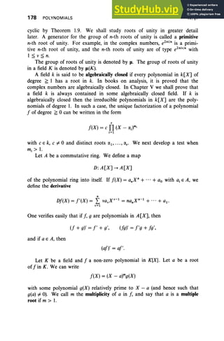 178 POLYNOMIALS IV, §1
cyclic by Theorem 1.9. We shall study roots of unity in greater detail
later. A generator for the group of n-th roots of unity is called a primitive
n-th root of unity. For example, in the complex numbers, e2ni
/
n
is a primi-
tive n-th root of unity, and the n-th roots of unity are of type e2ni
. /
n
with
1 ~ v s n.
The group of roots of unity is denoted by u, The group of roots of unity
in a field K is denoted by Jl(K).
A field k is said to be algebraically closed if every polynomial in k[X] of
degree ;;; 1 has a root in k. In books on analysis, it is proved that the
complex numbers are algebraically closed. In Chapter V we shall prove that
a field k is always contained in some algebraically closed field. If k is
algebraically closed then the irreducible polynomials in k[X] are the poly-
nomials of degree 1. In such a case, the unique factorization of a polynomial
f of degree ;;; 0 can be written in the form
r
f(X) = c TI (X - lXi)m i
i=1
with c e k, c#O and distinct roots lX1, .. . ,lXr • We next develop a test when
m.:» 1.
Let A be a commutative ring. We define a map
D: A[X] --+ A [X]
of the polynomial ring into itself. If f(X) = a.X" + ...+ ao with a, E A, we
define the derivative
n
Df(X) = f'(X) = L va.X·-1
= nanX
n
-
1
+ ...+ a1 •
.=1
One verifies easily that if f, g are polynomials in A[X], then
and if a E A, then
(f + g)' = I' + g', (fg), = f'g + fg',
(af), = af'.
Let K be a field and f a non-zero polynomial in K[X]. Let a be a root
of fin K. We can write
f(X) = (X - a)mg(x)
with some polynomial g(X) relatively prime to X - a (and hence such that
g(a) # 0). We call m the multiplicity of a in J, and say that a is a multiple
root if m > 1.
 