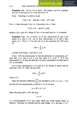 IV, §1 BASIC PROPERTIES FOR POLYNOMIALS IN ONE VARIABLE 179
Proposition 1.11. Let K, J be as above. The element a oj K is a multiple
root ofJ if and only if it is a root and j'(a) = 0.
Proof. Factoring J as above, we get
j'(X) = (X - a)mg,(X) + m(X - a)m-lg(X).
If m > 1, then obviously j'(a) = 0. Conversely, if m = 1 then
j'(X) = (X - a)g'(X) + g(X),
whence j'(a) = g(a)=I: 0. Hence if j'(a) =°we must have m > 1, as desired.
Proposition 1.12. Let J E K[X]. IJ K has characteristic 0, and J has
degree ~ 1, then I' =I: 0. Let K have characteristic p > °and J have
degree ~ 1. Then j' = °if and only if, in the expression for J(X) given
by
n
J(X) = L a.X',
v=O
p divides each integer v such that a. =I: O.
Proof. If K has characteristic 0, then the derivative of a monomial a.X"
such that v ~ 1 and a. =I: °is not zero since it is va.X·-1
• If K has
characteristic p > 0, then the derivative of such a monomial is °if and only if
plv, as contended.
Let K have characteristic p > 0, and let J be written as above, and be
such that j'(X) = 0. Then one can write
d
f(X) = L bp.XpP.
jl =O
with bp. E K.
Since the binomial coefficients (~) are divisible by p for 1 :;;; v :;;; p - 1 we
see that if K has characteristic p, then for a, b E K we have
Since obviously (ab)P = arb", the map
is a homomorphism of K into itself, which has trivial kernel, hence is
injective. Iterating, we conclude that for each integer r ~ 1, the map x H xP"
 