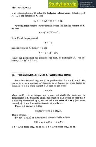 180 POLYNOMIALS IV, §2
is an endomorphism of K, called the Frobenius endomorphism. Inductively, if
C , • •• , Cn are elements of K , then
Applying these remarks to polynomials, we see that for any element a E K
we have
If C E K and the polynomial
has one root a in K, then apr = C and
xr - C = (X - a)P'.
Hence our polynomial has precisely one root, of multiplicity pro For in-
stance, (X - 1)P' = xr - 1.
§2. POLYNOMIALS OVER A FACTORIAL RING
Let A be a factorial ring, and K its quotient field. Let a E K , a "# o. We
can write a as a quotient of elements in A, having no prime factor in
common. If p is a prime element of A, then we can write
a = p'b,
where b E K, r is an integer, and p does not divide the numerator or
denominator of b. Using the unique factorization in A, we see at once that r
is uniquely determined by a, and we call r the order of a at p (and write
r = ord, a). If a = 0, we define its order at p to be 00 .
If a, a' E K and aa' "# 0, then
This is obvious.
Let J(X) E K[X] be a polynomial in one variable, written
J(X) = ao + aX + ... + anXn.
If J = 0, we define ord, J to be 00 . If J "# 0, we define ord, J to be
 