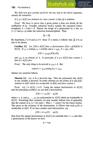 182 POLYNOMIALS IV, §2
We shall now give another proof for the key step in the above argument,
namely the statement:
Iff, g E A [X] are primitive (i.e. have content 1) then fg is primitive.
Proof We have to prove that a given prime p does not divide all the
coefficients of fg. Consider reduction mod p, namely the canonical homo-
morphism A ---t A/(p) = A. Denote the image of a polynomial by a bar, so
f f---+ J and gf---+ g under the reduction homomorphism. Then
JiJ =]g.
By hypothesis, J=I0 and g=I O. Since it is entire, it follows that JiJ =I 0, as
was to be shown.
Corollary 2.2. Let f(X) E A[X] have a factorization f(X) = g(X)h(X) in
K[X]. If cg= cont(g), Ch = cont(h), and g = cggt, h = chht, then
f(X) = cgchgt (X)h t(X),
and CgCh is an element of A. In particular, if [, g E A [X] have content 1,
then h e A [X] also.
Proof The only thing to be proved is CgCh E A. But
cont(f) = CgCh cont(gtht) = CgCh'
whence our assertion follows.
Theorem 2.3. Let A be a factorial ring. Then the polynomial ring A [X]
in one variable is factorial. Its prime elements are the primes of A and poly-
nomials in A[X] which are irreducible in K[X] and have content 1.
Proof Let fEA[X], f#O. Using the unique factorization in K[X]
and the preceding corollary, we can find a factorization
f(X) = c· Pt(X) .. . p,(X)
where C E A, and Pt, ... , p, are polynomials in A[X] which are irreducible in
K[X]. Extracting their contents, we may assume without loss of generality
that the content of Pi is I for each i, Then C = cont(f) by the Gauss lemma.
This gives us the existence of the factorization. It follows that each Pi(X) is
irreducible in A[X]. If we have another such factorization, say
f(X) = d'qt(X) '" qs(X),
then from the unique factorization in K[X] we conclude that r = s, and after
a permutation of the factors we have
 