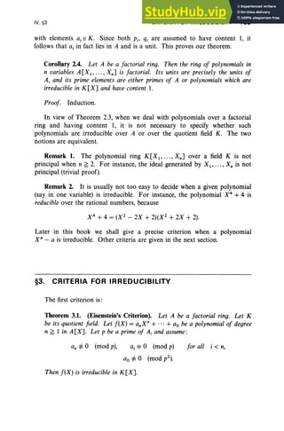 IV, §3 CRITERIA FOR IRREDUCIBILITY 183
with elements a, E K. Since both Pi' qi are assumed to have content 1, it
follows that a, in fact lies in A and is a unit. This proves our theorem.
Corollary 2.4. Let A be a factorial ring. Then the ring of polynomials in
n variables A[X1 , .. . , Xn] is factorial. Its units are precisely the units of
A, and its prime elements are either primes of A or polynomials which are
irreducible in K [X] and have content 1.
Proof Induction.
In view of Theorem 2.3, when we deal with polynomials over a factorial
ring and having content 1, it is not necessary to specify whether such
polynomials are irreducible over A or over the quotient field K. The two
notions are equivalent.
Remark 1. The polynomial ring K[X1 , .. . , Xn] over a field K is not
principal when n ~ 2. For instance, the ideal generated by Xl' ... , X; is not
principal (trivial proof).
Remark 2. It is usually not too easy to decide when a given polynomial
(say in one variable) is irreducible. For instance, the polynomial X4
+4 is
reducible over the rational numbers, because
X 4
+ 4 = (X 2
- 2X + 2)(X2
+ 2X + 2).
Later in this book we shall give a precise criterion when a polynomial
X" - a is irreducible. Other criteria are given in the next section.
§3. CRITERIA FOR IRREDUCIBILITY
The first criterion is:
Theorem 3.1. (Eisenstein's Criterion). Let A be a factorial ring. Let K
be its quotient field. Let f(X) = anXn+ ... + ao be a polynomial of degree
n ~ 1 in A[X]. Let p be a primeof A, and assume:
an =1= 0 (mod p), ai == 0 (mod p)
ao =1= 0 (mod p2).
Then f(X) is irreducible in K[X].
for all i < n,
 