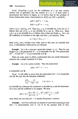 184 POLYNOMIALS IV, §3
1 ~ v ~ p - 1,
Proof Extracting a g.c.d. for the coefficients of f, we may assume
without loss of generality that the content of f is 1. If there exists a
factorization into factors of degree ~ 1 in K[X], then by the corollary of
Gauss' lemma there exists a factorization in A [X], say f(X) = g(X)h(X),
g(X) = bdXd + + bo,
h(X) = cmxm+ + co,
with d, m ~ 1 and bdcm =I- O
. Since boco = ao is divisible by p but not p2, it
follows that one of bo, Co is not divisible by p, say boo Then plco. Since
cmbd = an is not divisible by p, it follows that p does not divide Cm' Let c, be
the coefficient of h furthest to the right such that c, ¥= 0 (mod p). Then
Since p, bocr but p divides every other term in this sum, we conclude that
p ,a"a contradiction which proves our theorem.
Example. Let a be a non-zero square-free integer =I- ±1. Then for any
integer n ~ 1, the polynomial X" - a is irreducible over Q. The polynomials
3Xs - 15 and 2X 10
- 21 are irreducible over Q.
There are some cases in which a polynomial does not satisfy Eisenstein's
criterion, but a simple transform of it does.
Example. Let p be a prime number. Then the polynomial
f(X) = Xp-l + ... + 1
is irreducible over Q.
Proof It will suffice to prove that the polynomial f(X + 1) is irreducible
over Q. We note that the binomial coefficients
(~) = v!(:~ v)!'
are divisible by p (because the numerator is divisible by p and the denomina-
tor is not, and the coefficient is an integer). We have
(X + l)P - 1 X p + pXp-l + ...+ pX
f(X + 1) = (X + 1) _ 1 = X
from which one sees that f(X + I) satisfies Eisenstein's criterion.
Example. Let E be a field and t an element of some field containing E such
that t is transcendental over E. Let K be the quotient field of E[ r].
 