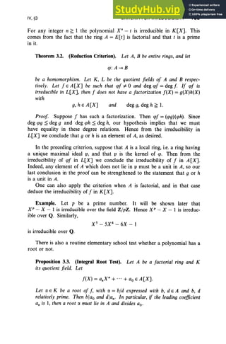 IV, §3 CRITERIA FOR IRREDUCIBILITY 185
For any integer n ~ 1 the polynomial X" - t is irreducible in K[X]. This
comes from the fact that the ring A = E[t] is factorial and that t is a prime
in it.
Theorem 3.2. (Reduction Criterion). Let A, B be entire rings, and let
cp: A --+ B
be a homomorphism. Let K, L be the quotient fields of A and B respec-
tively. Let f E A [X] be such that cpf*0 and deg cpf= deg [. If cpf is
irreducible in L[X], then f does not have a factorization f(X) = g(X)h(X)
with
g,hEA[X] and deg g, deg h ~ 1.
Proof. Suppose f has such a factorization. Then cpf= (cpg)(cph). Since
deg cpg ~ deg 9 and deg cph ~ deg h, our hypothesis implies that we must
have equality in these degree relations. Hence from the irreducibility in
L[X] we conclude that 9 or h is an element of A, as desired.
In the preceding criterion, suppose that A is a local ring, i.e. a ring having
a unique maximal ideal p, and that p is the kernel of cp. Then from the
irreducibility of cpf in L[X] we conclude the irreducibility of f in A[X].
Indeed, any element of A which does not lie in p must be a unit in A, so our
last conclusion in the proof can be strengthened to the statement that 9 or h
is a unit in A.
One can also apply the criterion when A is factorial, and in that case
deduce the irreducibility of f in K[X].
Example. Let p be a prime number. It will be shown later that
XP - X- I is irreducible over the field Z /pZ. Hence XP - X-I is irreduc-
ible over Q. Similarly,
X 5
- 5X4
- 6X - 1
is irreducible over Q.
There is also a routine elementary school test whether a polynomial has a
root or not.
Proposition 3.3. (Integral Root Test). Let A be a factorial ring and K
its quotient field. Let
f(X) = a.X" + ... + ao E A [X].
Let a E K be a root of f, with rx = bid expressed with b, d E A and b, d
relatively prime. Then blao and dian. In particular, if the leading coefficient
an is I, then a root rx must lie in A and divides ao.
 