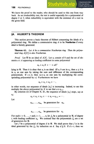 186 POLYNOMIALS IV. §4
We leave the proof to the reader, who should be used to this one from way
back. As an irreducibility test, the test is useful especially for a polynomial of
degree 2 or 3, when reducibility is equivalent with the existence of a root in
the given field.
§4. HILBERT'S THEOREM
This section proves a basic theorem of Hilbert concerning the ideals of a
polynomial ring. We define a commutative ring A to be Noetherian if every
ideal is finitely generated.
Theorem 4.1. Let A be a commutative Noetherian ring. Then the polyno-
mial ring A[X] is also Noetherian.
Proof Let ~ be an ideal of A[X]. Let OJ consist of °and the set of ele-
ments a E A appearing as leading coefficient in some polynomial
ao + a1X + ...+ aXj
lying in 21. Then it is clear that OJ is an ideal. (If a, b are in 0 ;, then a ± b is
in OJ as one sees by taking the sum and difference of the corresponding
polynomials. If x E A, then xa E OJ as one sees by multiplying the corre-
sponding polynomial by x.) Furthermore we have
in other words, our sequence of ideals {c.} is increasing. Indeed, to see this
multiply the above polynomial by X to see that a E 0i+l'
By criterion (2) of Chapter X, §1, the sequence of ideals {c.} stops, say at
00 C 01 C 02 C . , . C Or = 0r+l = ....
Let
aOl' ••• , a Ono be generators for 00'
ar1, ••• , arn, be generators for or'
For each i = 0, ... , rand j = 1, .. ., n, let hj be a polynomial in 21, of degree
i, with leading coefficient aij' We contend that the polynomials hj are a set
of generators for 21.
Let f be a polynomial of degree d in 21. We shall prove that f is in the
ideal generated by the hj' by induction on d. Say d ~ 0. If d > r, then we
 