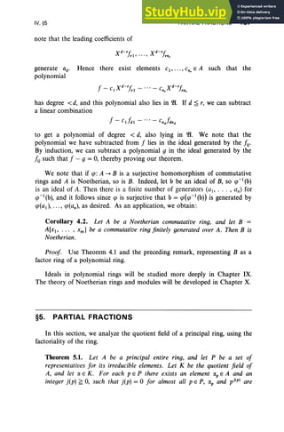 IV, §5
note that the leading coefficients of
X d-'j, Xd -'j,
rl' ... , rnr
PARTIAL FRACTIONS 187
generate ad' Hence there exist elements cl' . .. , Cnr E A such that the
polynomial
f - C Xd-'j, - ' " - C Xd-'j,
1 rl "r rnr
has degree < d, and this polynomial also lies in 21. If d ~ r, we can subtract
a linear combination
to get a polynomial of degree < d, also lying in 21. We note that the
polynomial we have subtracted from f lies in the ideal generated by the fij'
By induction, we can subtract a polynomial g in the ideal generated by the
fu such that f - g = 0, thereby proving our theorem.
We note that if tp: A ~ B is a surjective homomorphism of commutative
rings and A is Noetherian, so is B. Indeed, let b be an ideal of B, so q>-l(b)
is an ideal of A. Then there is a finite number of generators (a" . . . , an) for
q>-l(b), and it follows since q> is surjective that b = q>(q>-l(b)) is generated by
q>(a1 ), ••• , q>(an ), as desired. As an application, we obtain:
Corollary 4.2. Let A be a Noetherian commutative ring, and let B =
A[x), . .. , xm ] be a commutative ring finitely generated over A. Then B is
Noetherian.
Proof. Use Theorem 4.1 and the preceding remark, representing B as a
factor ring of a polynomial ring.
Ideals in polynomial rings will be studied more deeply in Chapter IX.
The theory of Noetherian rings and modules will be developed in Chapter X.
§5. PARTIAL FRACTIONS
In this section, we analyze the quotient field of a principal ring, using the
factoriality of the ring .
Theorem 5.1. Let A be a principal entire ring, and let P be a set of
representatives for its irreducible elements. Let K be the quotient field of
A, and let CI. E K . For each pEP there exists an element Cl.pE A and an
integer j(p) ~ 0, such that j(p) = °for almost all PEP, Cl.p and pj(p) are
 