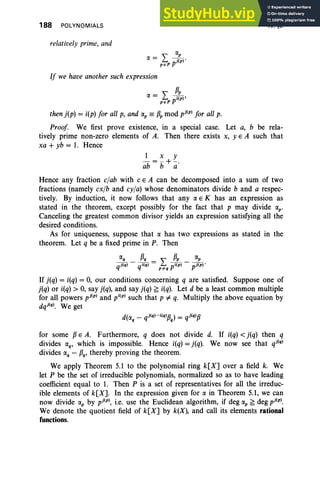 188 POLYNOMIALS
relatively prime, and
IV, §5
If we have another such expression
IX = L p~rp),
peP
then j(p) = i(p) for all p, and IX
p == (3p mod pj(P) for all p.
Proof. We first prove existence, in a special case. Let a, b be rela-
tively prime non-zero elements of A. Then there exists x, yEA such that
xa + yb = 1. Hence
1 x Y
-= -+-
ab b a'
Hence any fraction clab with c E A can be decomposed into a sum of two
fractions (namely cxfb and cy/a) whose denominators divide b and a respec-
tively. By induction, it now follows that any IX E K has an expression as
stated in the theorem, except possibly for the fact that p may divide IX
p '
Canceling the greatest common divisor yields an expression satisfying all the
desired conditions.
As for uniqueness, suppose that IX has two expressions as stated in the
theorem. Let q be a fixed prime in P. Then
IXq {3q ,,(3p IX
p
qj(q) - qi(q) = /;:q pi(P) - pj(P)'
If j(q) = i(q) = 0, our conditions concerning q are satisfied. Suppose one of
j(q) or i(q) > 0, say j(q), and say j(q) ~ i(q). Let d be a least common multiple
for all powers pj(P) and pi(p) such that p 1= q. Multiply the above equation by
dqj(q). We get
for some (3 E A. Furthermore, q does not divide d. If i(q) < j(q) then q
divides IXq , which is impossible. Hence i(q) = j(q). We now see that qj(q)
divides IX
q - (3q, thereby proving the theorem.
We apply Theorem 5.1 to the polynomial ring k[X] over a field k. We
let P be the set of irreducible polynomials, normalized so as to have leading
coefficient equal to 1. Then P is a set of representatives for all the irreduc-
ible elements of k[X]. In the expression given for IX in Theorem 5.1, we can
now divide IX
p by pj(P), i.e. use the Euclidean algorithm, if deg IX
p ~ deg pj(P).
We denote the quotient field of k[X] by k(X), and call its elements rational
functions.
 