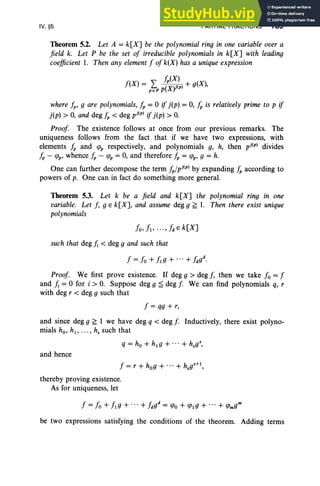 IV, §5 PARTIAL FRACTIONS 189
Theorem 5.2. Let A = k[X] be the polynomial ring in one variable over a
field k. Let P be the set of irreducible polynomials in k[X] with leading
coefficient 1. Then any element f of k(X) has a unique expression
/P(X)
f(X) = L (XV(p) + g(X),
p e P P J
where /p, 9 are polynomials, /p = 0 if j(p) = 0, /p is relatively prime to p if
j(p) > 0, and deg /p < deg pj(p) if j(p) > O
.
Proof The existence follows at once from our previous remarks. The
uniqueness follows from the fact that if we have two expressions, with
elements /p and CfJp respectively, and polynomials g, h, then pj(p) divides
/p - CfJp' whence /p - CfJp = 0, and therefore /p = CfJp, 9 = h.
One can further decompose the term /P/pj(p) by expanding /p according to
powers of p. One can in fact do something more general.
Theorem 5.3. Let k be a field and k[X] the polynomial ring in one
variable. Let J, 9 E k[X], and assume deg 9 f; 1. Then there exist unique
polynomials
such that deg /; < deg 9 and such that
Proof We first prove existence. If deg 9 > deg f, then we take fo = f
and /; = 0 for i > O. Suppose deg 9 ~ deg f We can find polynomials q, r
with deg r < deg 9 such that
f = qg + r,
and since deg 9 f; 1 we have deg q < deg f Inductively, there exist polyno-
mials ho, hl , . .. , hs such that
q = ho + hlg + ... + hsgS
,
and hence
f = r + hog + ... + hsg
S
+1 ,
thereby proving existence.
As for uniqueness, let
be two expressions satisfying the conditions of the theorem. Adding terms
 