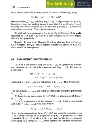 190 POLYNOMIALS IV, §6
equal to 0 to either side, we may assume that m = d. Subtracting, we get
Hence g divides 10 - <Po, and since deg(Jo - <Po) < deg g we see that 10 = <Po·
Inductively, take the smallest integer i such that Ii # <Pi (if such i exists).
Dividing the above expression by o' we find that g divides Ii - <Pi and hence
that such i cannot exist. This proves uniqueness.
We shall call the expression for 1 in terms of g in Theorem 5.3 the g-adic
expansion of f If g(X) = X, then the g-adic expansion is the usual expres-
sion of 1 as a polynomial.
Remark. In some sense, Theorem 5.2 redoes what was done in Theorem
8.1 of Chapter I for Q/Z; that is, express explicitly an element of K /A as a
direct sum of its p-components.
§6. SYMMETRIC POLYNOMIALS
Let A be a commutative ring and let tl, ... , tn be algebraically indepen-
dent elements over A. Let X be a variable over A[tl , .. . , tnJ. We form the
polynomial
F(X) = (X - td ...(X - tn )
= x n - Slxn-l + ...+ (-ltsn'
where each s, = Si(tl ' . . . , tn) is a polynomial in tl, . . . , tn' Then for instance
and
The polynomials S l , ... , s; are called the elementary symmetric polynomials
oft1, · .. , tn•
We leave it as an easy exercise to verify that s, is homogeneous of degree i
in r., .. · , tn •
Let (J be a permutation of the integers (1, ..., n). Given a polynomial
l(t) E A[t] = A[tt, . .. , tn], we define alto be
If a, T are two permutations, then aTI = a(Tf) and hence the symmetric group
G on n letters operates on the polynomial ring A[t] . A polynomial is called
symmetric if af = I for all a E G. It is clear that the set of symmetric
polynomials is a subring of A[t], which contains the constant polynomials
 