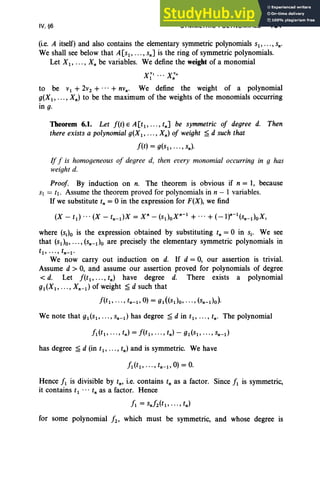 IV, §6 SYMMETRIC POLYNOMIALS 191
(i.e. A itself) and also contains the elementary symmetric polynomials sl' .. . , sn'
We shall see below that A[Sl' ... , snJ is the ring of symmetric polynomials.
Let Xl' ... , X; be variables. We define the weight ofa monomial
to be Vl + 2v2 + ... + nvn• We define the weight of a polynomial
g(X1, ... , Xn) to be the maximum of the weights of the monomials occurring
in g.
Theorem 6.1. Let f(t) E A[tl, , tnJ be symmetric of degree d. Then
there exists a polynomial g(X i - , Xn) of weight ~ d such that
f(t) = g(Sl' ... , sn)'
Iff is homogeneous of degree d, then every monomial occurring in g has
weight d.
Proof. By induction on n. The theorem is obvious if n = 1, because
Sl = tl. Assume the theorem proved for polynomials in n - 1 variables.
If we substitute t; = 0 in the expression for F(X), we find
where (Sj)o is the expression obtained by substituting tn = 0 in Sj' We see
that (Sl)O"'" (sn-do are precisely the elementary symmetric polynomials in
tl , . .. , tn- l ·
We now carry out induction on d. If d = 0, our assertion is trivial.
Assume d > 0, and assume our assertion proved for polynomials of degree
< d. Let f(t l' .. . , tn ) have degree d. There exists a polynomial
gl (Xl' ... , Xn-d of weight ~ d such that
f(t l, .. ., tn-l, 0) = gl«(Sl)O, .. ., (sn-do).
We note that gl(Sl , .. ., sn-d has degree ~ d in tl, ... , tn' The polynomial
has degree ~ d (in tl ' ... , tn ) and is symmetric. We have
Hence fl is divisible by tn' i.e. contains t, as a factor. Since fl is symmetric,
it contains t1 •• • tn as a factor. Hence
fl = Sn/2(tl, ... , tn)
for some polynomial f2' which must be symmetric, and whose degree is
 