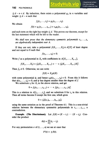 192 POLYNOMIALS IV, §6
~ d - n < d. By induction, there exists a polynomial gz in n variables and
weight ~ d - n such that
We obtain
and each term on the right has weight ~ d. This proves our theorem, except for
the last statement which will be left to the reader.
We shall now prove that the elementary symmetric polynomials sl ' .. . , Sn
are algebraically independent over A.
If they are not, take a polynomial f(Xl' ... , Xn) E A [X] of least degree
and not equal to 0 such that
Write f as a polynomial in X; with coefficients in A[Xl , · · · , Xn - l ] ,
Then fo =1= O
. Otherwise, we can write
f(X) = Xn",(X)
with some polynomial "', and hence Sn"'(Sl' ... , sn) = O. From this it follows
that "'(Sl, .. ., sn) = 0, and'" has degree smaller than the degree of f.
We substitute Si for Xi in the above relation, and get
o= fO(Sl' ... , sn-d + ...+ fisp .. ., sn-ds~.
This is a relation in A [t l' . . • , tn] , and we substitute 0 for t; in this relation.
Then all terms become 0 except the first one, which gives
using the same notation as in the proof of Theorem 6.1. This is a non-trivial
relation between the elementary symmetric polynomials in tl , ... , tn- l , a
contradiction.
Example. (The Discriminant). Let f(X) = (X - td ... (X - tn). Con-
sider the product
For any permutation (J of (1, ... , n) we see at once that
ocr(t) = ±o(t).
 