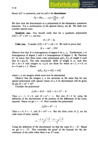 IV, §6 SYMMETRIC POLYNOMIALS 193
Hence c5(t)2 is symmetric, and we call it the discriminant:
D, = D(SI' ... , sn) = n(ti - t)2.
i<j
We thus view the discriminant as a polynomial in the elementary symmetric
functions. For a continuation of the general theory, see §8. We shall now
consider special cases.
Quadratic case. You should verify that for a quadratic polynomial
f(X) = X 2
+ bX + c, one has
D = b2
- 4c.
Cubic case. Consider f(X) = X 3
+ aX + b. We wish to prove that
D = -4a3
- 27b2
•
Observe first that D is homogeneous of degree 6 in t1, t2 • Furthermore, a is
homogeneous of degree 2 and b is homogeneous of degree 3. By Theorem
6.1 we know that there exists some polynomial g(X2 , X 3 ) of weight 6 such
that D = g(a, b). The only monomials XTX~ of weight 6, i.e. such that
2m + 3n = 6 with integers m, n ~ 0, are those for which m = 3, n = 0, or
m = °and n = 2. Hence
where v, ware integers which must now be determined.
Observe that the integers v, ware universal, in the sense that for any
special polynomial with special values of a, b its discriminant will be given
by g(a, b) = va3
+ wb".
Consider the polynomial
fl(X) = X(X - I)(X + 1) = X 3
- X.
Then a = -1, b = 0, and D = va3 = -v. But also D = 4 by using the
definition of the discriminant of the product of the differences of the roots,
squared. Hence we get v = -4. Next consider the polynomial
Then a = 0, b = -1, and D = wb2
= W. But the three roots of fi are the
cube roots of unity, namely
-1+)=3 -1-)=3
1, 2 ' 2 .
Using the definition of the discriminant we find the value D = - 27. Hence
we get w = - 27. This concludes the proof of the formula for the dis-
criminant of the cubic when there is no X2
term.
 