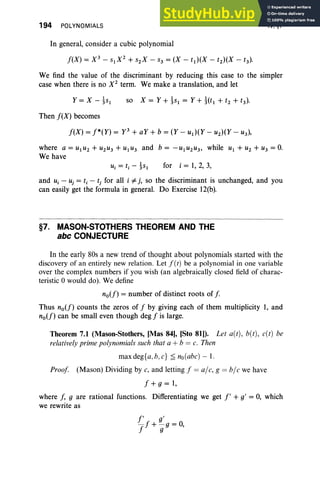 194 POLYNOMIALS
In general, consider a cubic polynomial
IV, §7
We find the value of the discriminant by reducing this case to the simpler
case when there is no X2
term. We make a translation, and let
Then f(X) becomes
f(X) = f*(Y) = y 3
+ aY + b = (Y - ud(Y - U2)(Y - u 3),
where a = U1U 2 + U2U 3 + U1U 3 and b = -U 1U 2U3, while U 1 + U2 + U3 = 0.
We have
for i = 1, 2, 3,
and u, ~ uj = t, - tj for all i # j, so the discriminant is unchanged, and you
can easily get the formula in general. Do Exercise 12(b).
§7. MASON-STOTHERS THEOREM AND THE
abc CONJECTURE
In the early 80s a new trend of thought about polynomials started with the
discovery of an entirely new relation . Let J(t) be a polynomial in one variable
over the complex numbers if you wish (an algebraically closed field of charac-
teristic °would do). We define
no(f) = number of distinct roots of f.
Thus no(f) counts the zeros of f by giving each of them multiplicity 1, and
no(f) can be small even though deg f is large.
Theorem 7.1 (Mason-Stothers, [Mas 841, [Sto 81)). Let aCt), bet), e(t) be
relatively prime polynomials sueh that a + b = e. Then
maxdeg{a,b ,e} ~ no(abe)-1.
Proof (Mason) Dividing bye, and letting f = al e, g = ble we have
f + g = 1,
where f, g are rational functions. Differentiating we get f' + g' = 0, which
we rewrite as
 