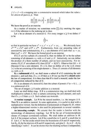 6 GROUPS I, §1
f:1 X J --+ G a mapping into a commutative monoid which takes the value e
for almost all pairs (i, j). Then
We leave the proof as an exercise.
As a matter of notation, we sometimes write fl f(i), omitting the signs
i E I, if the reference to the indexing set is clear.
Let x be an element of a monoid G. For every integer n ~ 0 we define x"
to be
"
Il x,
I
so that in particular we have X
O
= e,x ' = x, x2
= xx, . ... We obviously have
x("+m) = x"x m and (x")" = x?". Furthermore, from our preceding rules of
associativity and commutativity, if x, yare elements of G such that xy = yx,
then (xy)" = x"y". We leave the formal proof as an exercise.
If S, S' are two subsets of a monoid G, then we define SS' to be the subset
consisting of all elements xy, with XES and YES'. Inductively, we can define
the product of a finite number of subsets, and we have associativity. For in-
stance, if S, S', S" are subsets of G,then (SS')S" = S(S'S"). Observe that GG = G
(because G has a unit element). If x E G, then we define xS to be {x}S, where
{x} is the set consisting of the single element x. Thus xS consists of all elements
xy, with yES.
By a submonoid of G, we shall mean a subset H of G containing the unit
element e, and such that, if x, y E H then xy E H (we say that H is closed under
the law of composition). It is then clear that H is itself a monoid, under the law
of composition induced by that of G.
If x is an element of a monoid G, then the subset of powers x" (n = 0, 1,. ..)
is a submonoid of G.
The set of integers ~ 0 under addition is a monoid.
Later we shall define rings. If R is a commutative ring, we shall deal with
multiplicative subsets S, that is subsets containing the unit element, and such
that if x, yES then xy E S. Such subsets are monoids.
A routine example. Let N be the natural numbers, i.e. the integers ~ O.
Then N is an additive monoid. In some applications, it is useful to deal with a
multiplicative version . See the definition of polynomials in Chapter II, §3, where
a higher-dimensional version is also used for polynomials in several variables.
An interesting example. We assume that the reader is familiar with the
terminology of elementary topology. Let M be the set of homeomorphism
classes of compact (connected) surfaces. We shall define an addition in M.
Let S, S' be compact surfaces. Let D be a small disc in S, and D' a small disc in
S'. Let C, C' be the circles which form the boundaries of D and D' respectively.
Let Do, D~ be the interiors of D and D' respectively, and glue S-Doto S' -D~ by
identifying C with C. It can be shown that the resulting surface is independent,
 