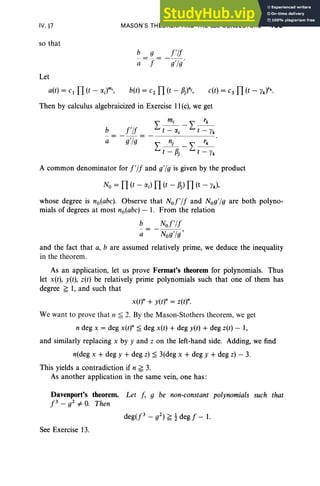 IV, §7
so that
MASON'S THEOREM AND THE abc CONJECTURE 195
b g !'I!
.rr: -g'lg '
Let
a(t) = c1 TI (t - a;)mi
,
Then by calculus algebraicized in Exercise 11(c), we get
b !'I!
a e'le
A common denominator for !'I! and g'lg is given by the product
No = TI (t - a;) TI (t - P) TI (t - Yk),
whose degree is no(abc). Observe that No!'l! and Nog'lg are both polyno-
mials of degrees at most no(abc) - 1. From the relation
b No!'l!
a- -Nog'lg'
and the fact that a, b are assumed relatively prime, we deduce the inequality
in the theorem,
As an application, let us prove Fermat's theorem for polynomials. Thus
let x(t), y(t), z(t) be relatively prime polynomials such that one of them has
degree f; 1, and such that
x(t)" + y(t)" = z(t)".
We want to prove that n ;;::; 2. By the Mason-Stothers theorem, we get
n deg x = deg x(t)" ;;::; deg x(t) + deg y(t) + deg z(t) - 1,
and similarly replacing x by y and z on the left-hand side. Adding, we find
n(deg x + deg y + deg z) ;;::; 3(deg x + deg y + deg z) - 3.
This yields a contradiction if n f; 3.
As another application in the same vein, one has :
Davenport's theorem. Let!, g be non-constant polynomials such that
!3 _ g2 =F O
. Then
See Exercise 13.
 