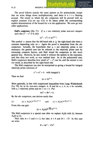 IV, §7 MASON'S THEOREM AND THE abc CONJECTURE 197
The proof follows exactly the same pattern as for polynomials, except
that we write things down multiplicatively, and there is a 1 +s floating
around. The extent to which the abc conjecture will be proved with an
explicit constant C(e) (or say C(1) to fix ideas) yields the corresponding
explicit determination of the bound for n in the application. We now go into
other applications.
Hall's conjecture [Ha 71]. If u, v are relatively prime non-zero integers
such that u3
- v2
#- 0, then
lu3
- v2
1 »luI1
/
2
-
E
•
The symbol » means that the left-hand side is ~ the right-hand side times a
constant depending only on e. Again the proof is immediate from the abc
conjecture. Actually, the hypothesis that u, v are relatively prime is not
necessary; the general case can be reduced to the relatively prime case by
extracting common factors, and Hall stated his conjecture in this more
general way. However, he also stated it without the epsilon in the exponent,
and that does not work, as was realized later. As in the polynomial case,
Hall's conjecture describes how small Iu3
- v2
1 can be, and the answer is not
too small, as described by the right-hand side.
The Hall conjecture can also be interpreted as giving a bound for integral
relatively prime solutions of
v2
= u3
+ b with integral b.
Then we find
More generally, in line with conjectured inequalities from Lang-Waldschmidt
[La 78], let us fix non-zero integers A, B and let u, v, k, m, n be variable,
with u, v relatively prime and mv > m + n. Put
Aum
+ Bo" = k.
By the abc conjecture, one derives easily that
(1) lui « No(k)mn-i'm
+
nPH) and Ivl « No(k)mn
-rm+
np+e).
From this one gets
Ikl «No(k)mn '(:+np+El.
The Hall conjecture is a special case after we replace No(k) with Ikl, because
No(k) s Ikl·
Next take m = 3 and n = 2, but take A =4 and B = - 27. In this case
we write
 