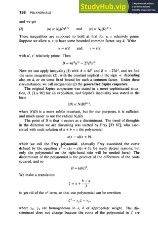 198 POLYNOMIALS
and we get
IV, §7
(2) and
These inequalities are supposed to hold at first for u, v relatively prime.
Suppose we allow u, v to have some bounded common factor, say d. Write
u = u'd and v = v'd
with u', v' relatively prime. Then
D = 4d3u ,3 - 27d2v ,2.
Now we can apply inequality (1) with A = 4d3
and B = - 27d2
, and we find
the same inequalities (2), with the constant implicit in the sign « depending
also on d, or on some fixed bound for such a common factor. Under these
circumstances, we call inequalities (2) the generalized Szpiro conjecture.
The original Szpiro conjecture was stated in a more sophisticated situa-
tion, cr. [La 90] for an exposition, and Szpiro's inequality was stated in the
form
IDI « N(D)6+t,
where N(D) is a more subtle invariant, but for our purposes, it is sufficient
and much easier to use the radical No(D).
The point of D is that it occurs as a discriminant. The trend of thoughts
in the direction we are discussing was started by Frey [Fr 87], who asso-
ciated with each solution of a + b = c the polynomial
x(x - a)(x + b),
which we call the Frey polynomial. (Actually Frey associated the curve
defined by the equation y2 = x(x - a)(x + b), for much deeper reasons, but
only the polynomial on the right-hand side will be needed here.) The
discriminant of the polynomial is the product of the differences of the roots
squared, and so
We make a translation
b-a
~=x+ -­
3
to get rid of the x2-term,
so that our polynomial can be rewritten
~3_Y2~- Y3 '
where Y2' Y3 are homogeneous in a, b of appropriate weight. The dis-
criminant does not change because the roots of the polynomial in ~ are
 