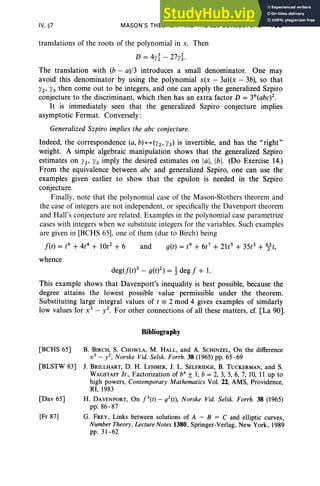 IV, §7 MASON'S THEOREM AND THE abc CONJECTURE 199
translations of the roots of the polynomial in x. Then
D = 4}'~ - 27}'~.
The translation with (b - a)/3 introduces a small denominator. One may
avoid this denominator by using the polynomial x(x - 3a)(x - 3b), so that
}'2' }'3 then come out to be integers, and one can apply the generalized Szpiro
conjecture to the discriminant, which then has an extra factor D = 36(abc)2.
It is immediately seen that the generalized Szpiro conjecture implies
asymptotic Fermat. Conversely :
Generalized Szpiro implies the abc conjecture.
Indeed, the correspondence (a, b)-(}'2' }'3) is invertible, and has the "right"
weight. A simple algebraic manipulation shows that the generalized Szpiro
estimates on }'2' }'3 imply the desired estimates on lal, Ibl. (Do Exercise 14.)
From the equivalence between abc and generalized Szpiro, one can use the
examples given earlier to show that the epsilon is needed in the Szpiro
conjecture.
Finally, note that the pol ynomial case of the Mason-Stothers theorem and
the case of integers are not independent, or specifically the Davenport theorem
and Hall's conjecture are related. Examples in the polynomial case parametrize
cases with integers when we substitute integers for the variables. Such examples
are given in [BCHS 65], one of them (due to Birch) being
f(t) = t6
+ 4t4
+ 10t2 + 6 and g(t) = t9
+ 6t7
+ 21t5
+ 35t3 + 6lt,
whence
deg(f(t)3 - g(t)2) = t deg f + 1.
This example shows that Davenport's inequality is best possible, because the
degree attains the lowest possible value permissible under the theorem.
Substituting large integral values of t == 2 mod 4 gives examples of similarly
low values for x3
- y2. For other connections of all these matters, cr.[La 90].
Bibliography
[BCHS 65] B. BIRCH, S. CHOWLA, M. HALL, and A. SCHINZEL, On the difference
x 3 - y2, Norske Vid. Selsk. Forrh . 38 (1965) pp. 65-69
[BLSTW 83] 1. BRILLHART, D. H. LEHMER, 1. L. SELFRIDGE, B. TUCKERMAN, and S.
WAGSTAFF Jr., Factorization of b" ± 1, b = 2, 3, 5, 6, 7, 10, 11 up to
high powers, Contemporary Mathematics Vol. 22, AMS, Providence,
RI, 1983
[Dav 65] H. DAVENPORT, On f3 (t) - g2(t), Norske Vid. Selsk. Forrh. 38 (1965)
pp. 86- 87
[Fr 87] G. FREY, Links between solutions of A - B = C and elliptic curves,
Number Theory , Lecture Notes 1380, Springer-Verlag, New York, 1989
pp. 31-62
 