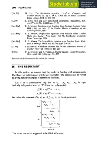 200 POLYNOMIALS IV, §8
[Ha 71]
[La 90]
[Ma 84a]
[Ma 84b]
[Ma 84c]
[Si 88]
[ST 86]
M. HALL, The diophantine equation x 3
- i = k, Computers and
Number Theory, ed. by A. O. L. Atkin and B. Birch, Academic
Press, London 1971 pp. 173-198
S. LANG, Old and new conjectured diophantine inequalities, Bull.
AMS Vol. 23 No.1 (1990) pp. 37-75
R. C. MASON, Equations over function fields, Springer Lecture Notes
1068 (1984), pp. 149-157 ; in Number Theory, Proceedings of the
Noordwijkerhout, 1983
R. C. MASON, Diophantine equations over function fields, London
Math . Soc. Lecture Note Series Vol. 96, Cambridge University
Press, Cambridge, 1984
R. C. MASON, The hyperelliptic equation over function fields, Math.
Proc. Cambridge Phi/os. Soc. 93 (1983) pp. 219-230
1. SILVERMAN, Wieferich's criterion and the abc conjecture, Journal of
Number Theory 30 (1988) pp. 226-237
C. L. STEWART and R. TIJDEMAN, On the Oesterle-Masser Conjecture,
Mon . Math . 102 (1986) pp . 251-257
See additional references at the end of the chapter.
§8. THE RESULTANT
In this section, we assume that the reader is familiar with determinants.
The theory of determinants will be covered later. The section can be viewed
as giving further examples of symmetric functions.
Let A be a commutative ring and let Vo, " " Vn, Wo, " " Wm be alge-
braically independent over A. We form two polynomials:
i v(X) = vox n+ + Vn,
gw(X) = woX m
+ + wm•
We define the resultant of (v, w), or of i v' gw' to be the determinant
VOV1 . .. Vn
VOV1 ... Vn
VOV1 .. . Vn
WOW
1
• • • Wm
WOW
1
... Wm
y
m+n
The blank spaces are supposed to be filled with zeros.
 