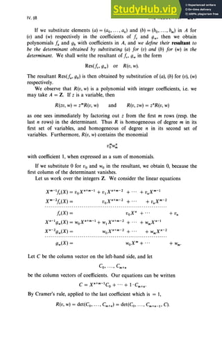 IV, §8 THE RESULTANT 201
If we substitute elements (a) = (ao, ... , an) and (b) = (bo, ... , bm) in A for
(v) and (w) respectively in the coefficients of fv and gw' then we obtain
polynomials fa and gb with coefficients in A, and we define their resultant to
be the determinant obtained by substituting (a) for (v) and (b) for (w) in the
determinant. We shall write the resultant of fv' gw in the form
Res(fv,gw) or R(v, w).
The resultant Res(fa, gb) is then obtained by substitution of (a), (b) for (v), (w)
respectively.
We observe that R(v, w) is a polynomial with integer coefficients, i.e. we
may take A = Z. If z is a variable, then
R(zv, w) = zmR(v, w) and R(v, zw) = znR(v, w)
as one sees immediately by factoring out z from the first m rows (resp. the
last n rows) in the determinant. Thus R is homogeneous of degree m in its
first set of variables, and homogeneous of degree n in its second set of
variables. Furthermore, R(v, w) contains the monomial
vow~
with coefficient 1, when expressed as a sum of monomials.
If we substitute 0 for Vo and Wo in the resultant, we obtain 0, because the
first column of the determinant vanishes.
Let us work over the integers Z. We consider the linear equations
voxn
+ ...
Let C be the column vector on the left-hand side, and let
be the column vectors of coefficients. Our equations can be written
C = xn+m-1Co + ...+ I· Cm+n.
By Cramer's rule, applied to the last coefficient which is = 1,
R(v, w) = det(Co, .. . , Cm+n ) = det(Co, .. . , Cm+n- 1 ' C).
 