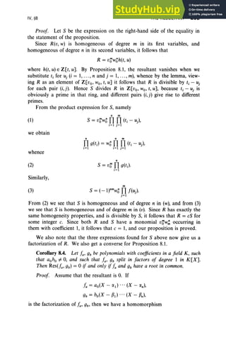 IV, §8 THE RESULTANT 203
Proof Let S be the expression on the right-hand side of the equality in
the statement of the proposition.
Since R(v, w) is homogeneous of degree m in its first variables, and
homogeneous of degree n in its second variables, it follows that
R = v~wo h(t, u)
where h(t, u)E Z[t, U]. By Proposition 8.1, the resultant vanishes when we
substitute t, for uj (i = 1,... , nand j = 1,... , m), whence by the lemma, view-
ing R as an element of Z[vo, wo, t, u] it follows that R is divisible by t, - Uj
for each pair (i,j). Hence S divides R in Z[vo, wo, t, u], because t, - uj is
obviously a prime in that ring, and different pairs (i,j) give rise to different
primes.
From the product expression for S, namely
(1)
we obtain
whence
(2)
Similarly,
(3)
n m
S = v~wo fl fl (ti - uj ),
i = 1 j=1
n n m
fl g(t;) = Wofl fl (ti - uj ),
i = 1 i=1 j=1
n
S = v~ fl g(tJ
i=1
m
S = (_l)nmw
ofl f(uJ
j=l
From (2) we see that S is homogeneous and of degree n in (w), and from (3)
we see that S is homogeneous and of degree m in (v). Since R has exactly the
same homogeneity properties, and is divisible by S, it follows that R = cS for
some integer c. Since both Rand S have a monomial v~w.:: occurring in
them with coefficient 1, it follows that c = 1, and our proposition is proved.
We also note that the three expressions found for S above now give us a
factorization of R. We also get a converse for Proposition 8.1.
Corollary 8.4. Let fa' gb be polynomials with coefficients in a field K, such
that aobo =F 0, and such that fa, gb split in factors of degree 1 in K[X].
Then Res(fa, gb) = °if and only if fa and gb have a root in common.
Proof Assume that the resultant is 0. If
fa = ao(X - (XI) (X - (Xn),
gb = bo(X - fJd (X - fJn)'
is the factorization of fa, gb' then we have a homomorphism
 