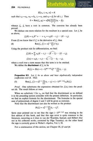 204 POLYNOMIALS
Z[vo, t, wo, u] --+ K
such that Vo1-+ ao, Wo1-+ bo, t, 1-+ CXj , and uj 1-+ {3j for all i, j. Then
o= Res(fa' gb) = a:;'b~ TI TI (cxj - {3j),
j j
IV, §8
whence fa, Ib have a root in common. The converse has already been
proved.
We deduce one more relation for the resultant in a special case. Let Iv be
as above,
Iv(X) = voX · + ... + v. = vo(X - t1 ) •• • (X - t.).
From (2) we know that if I: is the derivative of lv' then
(4) Res(fv' I:) = V~-l TI f'(tJ
j
Using the product rule for differentiation, we find :
~
I:(X) = Lvo(X - td ... (X - tj) ... (X - t.),
j
~
I:(tJ = vo(tj - t1) ... (tj - tJ .. . (tj - t.),
where a roof over a term means that this term is to be omitted.
We define the discriminant of Iv to be
D(fv) = D(v) = (_1).(.- 1l/2V~·-2 TI (tj - t).
j"' j
Proposition 8.5. Let Iv be as above and have algebraically independent
coefficients over Z. Then
(5) Res(fv,/J = V~·-l TI (tj - t) = (-1)·(·- 1l/2voD(fv)'
j ",j
Proof One substitutes the expression obtained for I:(tj) into the prod-
uct (4). The result follows at once.
When we substitute 1 for Vo, we find that the discriminant as we defined
it in the preceding section coincides with the present definition. In particular,
we find an explicit formula for the discriminant. The formulas in the special
case of polynomials of degree 2 and 3 will be given as exercises.
Note that the discriminant can also be written as the product
D(fv) = V~·-2 TI (tj - t)2.
i« ]
Serre once pointed out to me that the sign (_1)·(·-1)/2 was missing in the
first edition of this book, and that this sign error is quite common in the
literature, occurring as it does in van der Waerden, Samuel, and Hilbert (but
not in his collected works, corrected by Olga Taussky) ; on the other hand
the sign is correctly given in Weber's Algebra, Vol. I, 50.
For a continuation of this section, see Chapter IX, §3 and §4.
 