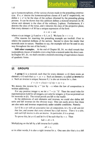 I.§2 GROUPS 7
up to homeomorphism, of the various choices made in the preceding construc-
tion. If (1 , (1 ' den ote the homeomorphism classes of S and S' respectively, we
define (1 + (1 ' to be the class of the surface obtained by the preceding gluing
process. It can be shown that this addition defines a monoid structure on M,
whose unit element is the class of the ordinary 2-sphere. Furthermore, if T
denotes the class of the torus, and ·n denotes the class of the projective plane,
then every element (1 of M has a unique expression of the form
(1 = nT + mn
where n is an integer ~ °and m = 0, I, or 2. We have 3n = T + n.
(The reasons for inserting the preceding example are twofold : First to
relieve the essential dullness of the section. Second to show the reader that
monoids exist in nature. Needless to say, the example will not be used in any
way throughout the rest of the book .)
Still other examples. At the end of Chapter III , §4, we shall remark that
isomorphism classes of module s over a ring form a monoid under the direct sum .
In Chapter XV, §I, we shall consider a monoid consisting of equivalence classes
of quadratic forms .
§2. GROUPS
A group G is a mon oid, such that for every element x E G there exists an
element y E G such th at xy = yx = e. Such an element y is called an inverse for
x. Such an inverse is unique, because if y' is also an inverse for x, then
y' = y'e = y'(xy) = (y'x )y = ey = y.
We denote this inverse by x " I (or by -x when the law of composition is
written additively).
For any positive integer n, we let x " " = (X-I)". Then the usual rules for
exponentiation hold for all integers, not only for integers ~ °(as we pointed out
for monoids in §I). The tri vial proofs are left to the reader.
In the definitions of unit elements and inverses, we could also define left
units and left inverses (in the obvious way). One can easily prove that these
are also units and inverses respectively under suitable conditions. Namely:
Let G be a set with an associative law of composition, let e be a left unit for
that law, and assume that every element has a left inverse. Then e is a unit,
and each left inverse is also an inverse. In particular, G is a group.
To prove this, let a E G and let bEG be such that ba = e. Then
bab = eb = b.
Multiplying on the left by a left inverse for b yields
ab = e,
or in other words, b is also a right inverse for a. One sees also th at a is a left
 