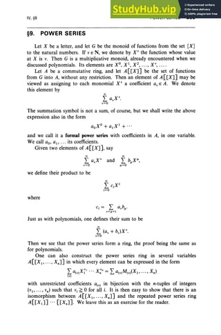 IV, §9
§9. POWER SERIES
POWER SERIES 205
Let X be a letter, and let G be the monoid of functions from the set {X}
to the natural numbers. If vE N, we denote by X" the function whose value
at X is v. Then G is a multiplicative monoid, already encountered when we
discussed polynomials. Its elements are Xo, Xl, X 2
, •• • , Xv, ... .
Let A be a commutative ring, and let A [eXJ] be the set of functions
from G into A, without any restriction. Then an element of A[[XJ] may be
viewed as assigning to each monomial X " a coefficient av E A. We denote
this element by
00
L avX
v
.
v=o
The summation symbol is not a sum, of course, but we shall write the above
expression also in the form
aoXo + alXI
+ ...
and we call it a formal power series with coefficients in A, in one variable.
We call ao, aI' ... its coefficients.
Given two elements of A[[XJ], say
00
L «x: and
v=o
we define their product to be
where
Just as with polynomials, one defines their sum to be
00
L (av + ssx:
v=o
Then we see that the power series form a ring, the proof being the same as
for polynomials.
One can also construct the power series ring in several variables
A[[Xl , • .• , XnJ] in which every element can be expressed in the form
La(V)X;' .. . X;" = La(v)M(v)(XI , ••• , Xn)
(v)
with unrestricted coefficients a(v) in bijection with the n-tuples of integers
(VI' ... , vn ) such that Vi ~ 0 for all i. It is then easy to show that there is an
isomorphism between A[[XI , .•• , XnJ] and the repeated power series ring
A[[XlJ] ... [[XnJ]. We leave this as an exercise for the reader.
 