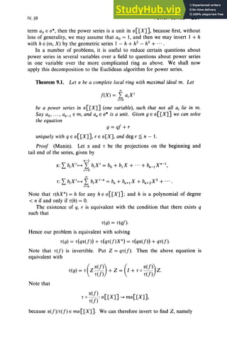 IV, §9 POWER SERIES 207
term aoE 0*, then the power series is a unit in 0 [[X]], because first, without
loss of generality, we may assume that ao = 1, and then we may invert 1 + h
with h E (m, X) by the geometric series 1 - h + h1 - h3
+ ....
In a number of problems, it is useful to reduce certain questions about
power series in several variables over a field to questions about power series
in one variable over the more complicated ring as above. We shall now
apply this decomposition to the Euclidean algorithm for power series.
Theorem 9.1. Let 0 be a complete local ring with maximal ideal m. Let
00
f(X) = L aiX i
i=O
be a power series in o[[X]] (one variable), such that not all a, lie in m.
Say ao, ... , an-1 Em, and an E 0* is a unit. Given g E o[[X]] we can solve
the equation
g=qf+r
uniquely with q E o[[X]], r E o[X], and deg r ~ n - 1.
Proof (Manin). Let a and r be the projections on the beginning and
tail end of the series, given by
n-1
a: LbiXiH L biXi
= bo + b1X + ... + bn_1X
n-1
,
i= O
00
r: LbiXiH L biX i-n= b; + s.;» + bn+1X1 + ... .
i=n
Note that r(hX n) = h for any h «o[[X]] ; and h is a polynomial of degree
< n if and only if r(h) = O
.
The existence of q, r is equivalent with the condition that there exists q
such that
r(g) = r(qf).
Hence our problem is equivalent with solving
r(g) = r(qa(f)) + r(qr(f)Xn) = r(qa(f)) + qr(f).
Note that r(f) is invertible. Put Z = qr(f). Then the above equation is
equivalent with
(
a(f)) ( a(f))
r(g) = r Z r(f) + Z = I + r 0 r(f) Z.
Note that
a(f)
r 0 r(f) : o[[X]] -+ mo[[X]],
because a(f)/r(f) E mo [[X]]. We can therefore invert to find Z, namely
 